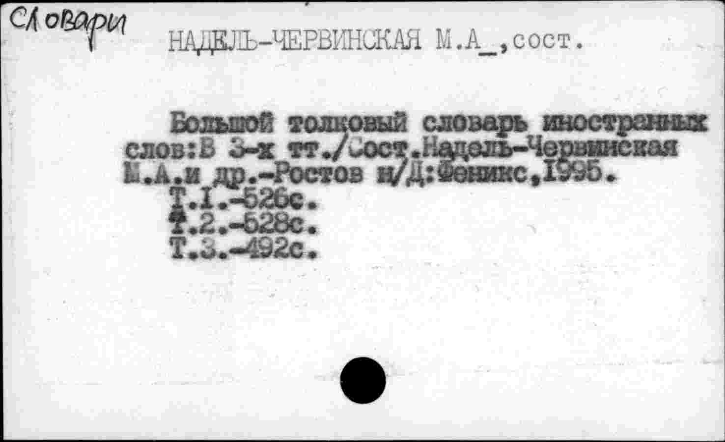 ﻿НАДКЛЬ-ЧЕРВИНиКАЯ М.А__,сост.
Больной толковый словарь иностранных слов:В Б-х тт./иют.Нэдоль-Червинская Ы.А.и др.-Ростов ц/Д:2ёяшс91995.
Т.1.-626с•
1.2.-Ъ28с.
Т.Б.-492С.